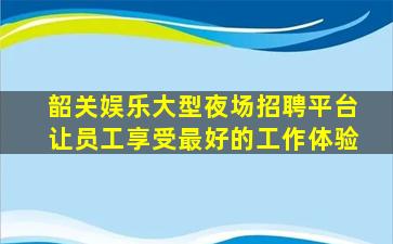 韶关娱乐大型夜场招聘平台让员工享受最好的工作体验